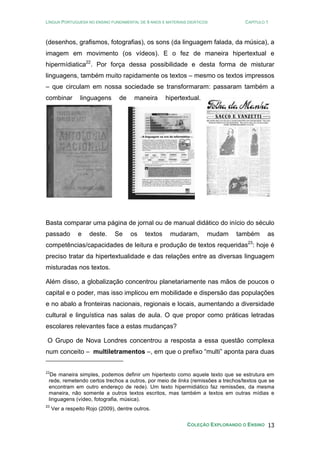 LÍNGUA PORTUGUESA NO ENSINO FUNDAMENTAL DE 9 ANOS E MATERIAIS DIDÁTICOS CAPÍTULO 1
COLEÇÃO EXPLORANDO O ENSINO 13
(desenhos, grafismos, fotografias), os sons (da linguagem falada, da música), a
imagem em movimento (os vídeos). E o fez de maneira hipertextual e
hipermídiatica22
. Por força dessa possibilidade e desta forma de misturar
linguagens, também muito rapidamente os textos – mesmo os textos impressos
– que circulam em nossa sociedade se transformaram: passaram também a
combinar linguagens de maneira hipertextual.
Basta comparar uma página de jornal ou de manual didático do início do século
passado e deste. Se os textos mudaram, mudam também as
competências/capacidades de leitura e produção de textos requeridas23
: hoje é
preciso tratar da hipertextualidade e das relações entre as diversas linguagem
misturadas nos textos.
Além disso, a globalização concentrou planetariamente nas mãos de poucos o
capital e o poder, mas isso implicou em mobilidade e dispersão das populações
e no abalo a fronteiras nacionais, regionais e locais, aumentando a diversidade
cultural e linguística nas salas de aula. O que propor como práticas letradas
escolares relevantes face a estas mudanças?
O Grupo de Nova Londres concentrou a resposta a essa questão complexa
num conceito – multiletramentos –, em que o prefixo “multi” aponta para duas
22
De maneira simples, podemos definir um hipertexto como aquele texto que se estrutura em
rede, remetendo certos trechos a outros, por meio de links (remissões a trechos/textos que se
encontram em outro endereço de rede). Um texto hipermidiático faz remissões, da mesma
maneira, não somente a outros textos escritos, mas também a textos em outras mídias e
linguagens (vídeo, fotografia, música).
23
Ver a respeito Rojo (2009), dentre outros.
 