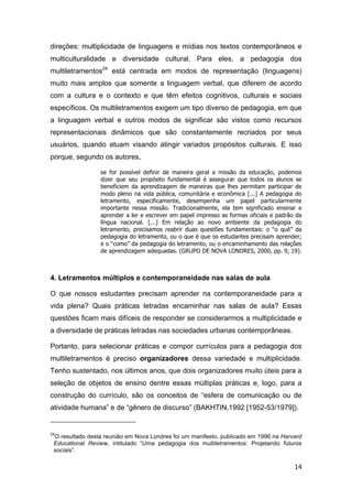 14
direções: multiplicidade de linguagens e mídias nos textos contemporâneos e
multiculturalidade e diversidade cultural. Para eles, a pedagogia dos
multiletramentos24
está centrada em modos de representação (linguagens)
muito mais amplos que somente a linguagem verbal, que diferem de acordo
com a cultura e o contexto e que têm efeitos cognitivos, culturais e sociais
específicos. Os multiletramentos exigem um tipo diverso de pedagogia, em que
a linguagem verbal e outros modos de significar são vistos como recursos
representacionais dinâmicos que são constantemente recriados por seus
usuários, quando atuam visando atingir variados propósitos culturais. E isso
porque, segundo os autores,
se for possível definir de maneira geral a missão da educação, podemos
dizer que seu propósito fundamental é assegurar que todos os alunos se
beneficiem da aprendizagem de maneiras que lhes permitam participar de
modo pleno na vida pública, comunitária e econômica [...] A pedagogia do
letramento, especificamente, desempenha um papel particularmente
importante nessa missão. Tradicionalmente, ela tem significado ensinar e
aprender a ler e escrever em papel impresso as formas oficiais e padrão da
língua nacional. [...] Em relação ao novo ambiente da pedagogia do
letramento, precisamos reabrir duas questões fundamentais: o “o quê” da
pedagogia do letramento, ou o que é que os estudantes precisam aprender;
e o “como” da pedagogia do letramento, ou o encaminhamento das relações
de aprendizagem adequadas. (GRUPO DE NOVA LONDRES, 2000, pp. 9, 19).
4. Letramentos múltiplos e contemporaneidade nas salas de aula
O que nossos estudantes precisam aprender na contemporaneidade para a
vida plena? Quais práticas letradas encaminhar nas salas de aula? Essas
questões ficam mais difíceis de responder se considerarmos a multiplicidade e
a diversidade de práticas letradas nas sociedades urbanas contemporâneas.
Portanto, para selecionar práticas e compor currículos para a pedagogia dos
multiletramentos é preciso organizadores dessa variedade e multiplicidade.
Tenho sustentado, nos últimos anos, que dois organizadores muito úteis para a
seleção de objetos de ensino dentre essas múltiplas práticas e, logo, para a
construção do currículo, são os conceitos de “esfera de comunicação ou de
atividade humana” e de “gênero de discurso” (BAKHTIN,1992 [1952-53/1979]).
24
O resultado desta reunião em Nova Londres foi um manifesto, publicado em 1996 na Harvard
Educational Review, intitulado “Uma pedagogia dos multiletramentos: Projetando futuros
sociais”.
 