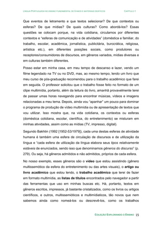 LÍNGUA PORTUGUESA NO ENSINO FUNDAMENTAL DE 9 ANOS E MATERIAIS DIDÁTICOS CAPÍTULO 1
COLEÇÃO EXPLORANDO O ENSINO 15
Que eventos de letramento e que textos selecionar? De que contextos ou
esferas? De que mídias? De quais culturas? Como abordá-los? Essas
questões se colocam porque, na vida cotidiana, circulamos por diferentes
contextos e “esferas de comunicação e de atividades” (doméstica e familiar, do
trabalho, escolar, acadêmica, jornalística, publicitária, burocrática, religiosa,
artística etc.), em diferentes posições sociais, como produtores ou
receptores/consumidores de discursos, em gêneros variados, mídias diversas e
em culturas também diferentes.
Posso estar em minha casa, em meu tempo de descanso e lazer, vendo um
filme legendado na TV ou no DVD, mas, ao mesmo tempo, lendo um livro que
meu curso de pós-graduação recomendou para o trabalho acadêmico que farei
em seguida. O professor solicitou que o trabalho fosse feito no formato de um
clipe multimídia, portanto, além da leitura do livro, amanhã provavelmente terei
de passar umas horas navegando para encontrar músicas, vídeos e imagens
relacionadas a meu tema. Depois, ainda vou “apanhar” um pouco para dominar
o programa de produção de vídeo multimídia ou de apresentação de textos que
vou utilizar. Isso mostra que, na vida cotidiana, os contextos ou esferas
(doméstica cotidiana, escolar, científica, do entretenimento) se misturam em
minhas atividades, assim como as mídias (TV, impresso, digital).
Segundo Bakhtin (1992 [1952-53/1979]), cada uma destas esferas de atividade
humana é também uma esfera de circulação de discursos e de utilização da
língua e “cada esfera de utilização da língua elabora seus tipos relativamente
estáveis de enunciados, sendo isso que denominamos gêneros do discurso” (p.
279). Ou seja, há gêneros admitidos e não admitidos, próprios de cada esfera.
No nosso exemplo, esses gêneros são o vídeo que estou assistindo (gênero
multissemótico da esfera do entretenimento ou das artes visuais), o artigo ou
livro acadêmico que estou lendo, o trabalho acadêmico que terei de fazer
em formato multimídia, as listas de títulos encontrados pelo navegador a partir
das ferramentas que uso em minhas buscas etc. Há, portanto, textos em
gêneros escritos, impressos, já bastante cristalizados, como os livros ou artigos
científicos, e outros, multissemióticos e multimídiaticos, tão novos que nem
sabemos ainda como nomeá-los ou descrevê-los, como os trabalhos
 