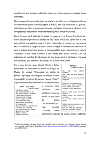 16
acadêmicos em formato multimídia, cada vez mais comuns em certas áreas
científicas.
Uma concepção como esta pode me ajudar a escolher os contextos ou esferas
de letramentos (com suas linguagens e mídias) das culturas (locais ou globais,
valorizadas ou não) e, consequentemente, os textos, discursos e gêneros com
que pretendo trabalhar os multiletramentos junto a meus estudantes.
Suponha que você está dando aulas no nono ano de Ensino Fundamental,
numa escola da periferia da cidade de São Paulo. Os alunos pertencem a uma
comunidade que valoriza o rap e o funk; muitos são ou querem ser rappers ou
MCs e admiram o rapper Rappin’ Hood. Sempre é interessante conectar-se
com a cultura local dos alunos e compreendê-la para relacioná-la à cultura
valorizada e aos bens culturais a que esses têm pouco acesso. Que tal
relacionar os eventos de letramento de que esses jovens participam em suas
comunidades, por exemplo, de hiphop, e a cultura valorizada?
Foi o que fizeram José Miguel Wisnik e Arthur
Nestrovski, ao colocarem na Praça da Língua do
Museu da Língua Portuguesa um trecho do
poema “Epílogos” de Gregório de Mattos Guerra
interpretado em ritmo de rap por Rappin’ Hood25
.
A partir do contraste entre esses multiletramentos,
o professor pode
trabalhar tanto
simples eventos de
leitura e produção
de textos
multissemióticos
(rap, canção,
poemas), como
aproximar os alunos da leitura literária, trabalhar
25
Esta interpretação não está disponível na rede, mas se encontra um videoclipe deste poema
com música eletrônica de Bbandone (http://www.youtube.com/watch?v=ocGPnzIMl7A, acesso
em 06/07/2009).
Muito Longe Daqui
(Rappin’ Hood)
Esta é uma história
Que acontece todos os dias
Nas favela, morros e periferias
Trabalhador que morre
Com uma bala perdida
É mais um pai de família
Que perdeu sua vida
Menina nova por dinheiro
Se prostituindo
Quer vida fácil, é, vai se iludindo
Enquanto isso o playboy
Vive na boa, viaja pro exterior
Gasta dinheiro á toa
O povo sorrindo
Achando tudo lindo [...]
Epílogos
(Gregório de Matos)
Que falta nesta cidade?
Verdade.
Que mais por sua desonra?
Honra.
Falta mais que se lhe ponha.
Vergonha.
O demo a viver se exponha,
Por mais que a fama a exalta,
numa cidade, onde falta
Verdade, Honra, Vergonha.
Quem a pôs neste socrócio?
Negócio
Quem causa tal perdição?
Ambição
E o maior desta loucura?
Usura.
Notável desventura de um povo
néscio, e sandeu,
Que não sabe, que o perdeu
Negócio, Ambição, Usura.[...]
 