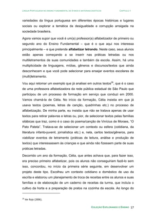 LÍNGUA PORTUGUESA NO ENSINO FUNDAMENTAL DE 9 ANOS E MATERIAIS DIDÁTICOS CAPÍTULO 1
COLEÇÃO EXPLORANDO O ENSINO 17
variedades da língua portuguesa em diferentes épocas históricas e lugares
sociais ou explorar a temática da desigualdade e corrupção arraigada na
sociedade brasileira.
Agora vamos supor que você é um(a) professor(a) alfabetizador de primeiro ou
segundo ano do Ensino Fundamental – que é o que aqui nos interessa
principalmente – e que pretende alfabetizar letrando. Neste caso, seus alunos
estão apenas começando a se inserir nas práticas letradas ou nos
multiletramentos de suas comunidades e também da escola. Assim, há uma
multiplicidade de linguagens, mídias, gêneros e discursos/textos que ainda
desconhecem e que você pode selecionar para ensejar eventos escolares de
(multi)letramento.
Vou aqui retomar um exemplo que já analisei em outros textos26
, que é o caso
de uma professora alfabetizadora da rede pública estadual de São Paulo que
participou de um processo de formação em serviço que conduzi em 2000.
Vamos chamá-la de Célia. No início da formação, Célia insistia em que já
usava textos (poemas, letras de canção, quadrinhas etc.) no processo de
alfabetização. De minha parte, eu insistia que não se tratava apenas de usar
textos para retirar palavras e letras ou, pior, de selecionar textos pelas famílias
silábicas que traz, como é o caso do poema/canção de Vinícius de Moraes, “O
Pato Pateta”. Tratava-se de selecionar um contexto ou esfera (cotidiana, da
literatura infanto-juvenil, jornalística etc.) e, nela, certos textos/gêneros, para
viabilizar eventos de letramento (práticas de leitura, análise e produção de
textos) que interessassem às crianças e que ainda não fizessem parte de suas
práticas letradas.
Decorrido um ano da formação, Célia, que antes achava que, para fazer isso,
era preciso primeiro alfabetizar, pois os alunos não conseguiriam fazê-lo sem
isso, concordou, no início da primeira série seguinte, em desenvolver um
projeto deste tipo. Escolheu um contexto cotidiano e doméstico de uso da
escrita e elaborou um planejamento de troca de receitas entre os alunos e suas
famílias e de elaboração de um caderno de receitas da turma, que incluía o
cultivo da horta e a preparação de pratos na cozinha da escola. Ao longo do
26
Ver Rojo (2006).
 