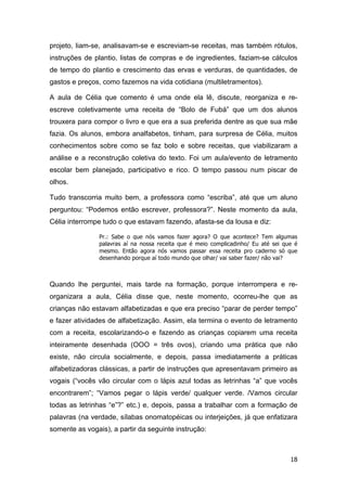 18
projeto, liam-se, analisavam-se e escreviam-se receitas, mas também rótulos,
instruções de plantio, listas de compras e de ingredientes, faziam-se cálculos
de tempo do plantio e crescimento das ervas e verduras, de quantidades, de
gastos e preços, como fazemos na vida cotidiana (multiletramentos).
A aula de Célia que comento é uma onde ela lê, discute, reorganiza e re-
escreve coletivamente uma receita de “Bolo de Fubá” que um dos alunos
trouxera para compor o livro e que era a sua preferida dentre as que sua mãe
fazia. Os alunos, embora analfabetos, tinham, para surpresa de Célia, muitos
conhecimentos sobre como se faz bolo e sobre receitas, que viabilizaram a
análise e a reconstrução coletiva do texto. Foi um aula/evento de letramento
escolar bem planejado, participativo e rico. O tempo passou num piscar de
olhos.
Tudo transcorria muito bem, a professora como “escriba”, até que um aluno
perguntou: “Podemos então escrever, professora?”. Neste momento da aula,
Célia interrompe tudo o que estavam fazendo, afasta-se da lousa e diz:
Pr.: Sabe o que nós vamos fazer agora? O que acontece? Tem algumas
palavras aí na nossa receita que é meio complicadinho/ Eu até sei que é
mesmo. Então agora nós vamos passar essa receita pro caderno só que
desenhando porque aí todo mundo que olhar/ vai saber fazer/ não vai?
Quando lhe perguntei, mais tarde na formação, porque interrompera e re-
organizara a aula, Célia disse que, neste momento, ocorreu-lhe que as
crianças não estavam alfabetizadas e que era preciso “parar de perder tempo”
e fazer atividades de alfabetização. Assim, ela termina o evento de letramento
com a receita, escolarizando-o e fazendo as crianças copiarem uma receita
inteiramente desenhada (OOO = três ovos), criando uma prática que não
existe, não circula socialmente, e depois, passa imediatamente a práticas
alfabetizadoras clássicas, a partir de instruções que apresentavam primeiro as
vogais (“vocês vão circular com o lápis azul todas as letrinhas “a” que vocês
encontrarem”; “Vamos pegar o lápis verde/ qualquer verde. /Vamos circular
todas as letrinhas “e”?” etc.) e, depois, passa a trabalhar com a formação de
palavras (na verdade, sílabas onomatopéicas ou interjeições, já que enfatizara
somente as vogais), a partir da seguinte instrução:
 