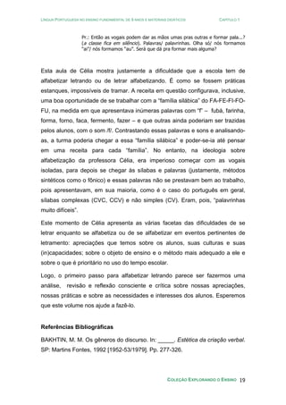 LÍNGUA PORTUGUESA NO ENSINO FUNDAMENTAL DE 9 ANOS E MATERIAIS DIDÁTICOS CAPÍTULO 1
COLEÇÃO EXPLORANDO O ENSINO 19
Pr.: Então as vogais podem dar as mãos umas pras outras e formar pala...?
(a classe fica em silêncio). Palavras/ palavrinhas. Olha só/ nós formamos
“ai”/ nós formamos “au”. Será que dá pra formar mais alguma?
Esta aula de Célia mostra justamente a dificuldade que a escola tem de
alfabetizar letrando ou de letrar alfabetizando. É como se fossem práticas
estanques, impossíveis de tramar. A receita em questão configurava, inclusive,
uma boa oportunidade de se trabalhar com a “família silábica” do FA-FE-FI-FO-
FU, na medida em que apresentava inúmeras palavras com “f” – fubá, farinha,
forma, forno, faca, fermento, fazer – e que outras ainda poderiam ser trazidas
pelos alunos, com o som /f/. Contrastando essas palavras e sons e analisando-
as, a turma poderia chegar a essa “família silábica” e poder-se-ia até pensar
em uma receita para cada “família”. No entanto, na ideologia sobre
alfabetização da professora Célia, era imperioso começar com as vogais
isoladas, para depois se chegar às sílabas e palavras (justamente, métodos
sintéticos como o fônico) e essas palavras não se prestavam bem ao trabalho,
pois apresentavam, em sua maioria, como é o caso do português em geral,
sílabas complexas (CVC, CCV) e não simples (CV). Eram, pois, “palavrinhas
muito difíceis”.
Este momento de Célia apresenta as várias facetas das dificuldades de se
letrar enquanto se alfabetiza ou de se alfabetizar em eventos pertinentes de
letramento: apreciações que temos sobre os alunos, suas culturas e suas
(in)capacidades; sobre o objeto de ensino e o método mais adequado a ele e
sobre o que é prioritário no uso do tempo escolar.
Logo, o primeiro passo para alfabetizar letrando parece ser fazermos uma
análise, revisão e reflexão consciente e crítica sobre nossas apreciações,
nossas práticas e sobre as necessidades e interesses dos alunos. Esperemos
que este volume nos ajude a fazê-lo.
Referências Bibliográficas
BAKHTIN, M. M. Os gêneros do discurso. In: _____. Estética da criação verbal.
SP: Martins Fontes, 1992 [1952-53/1979]. Pp. 277-326.
 
