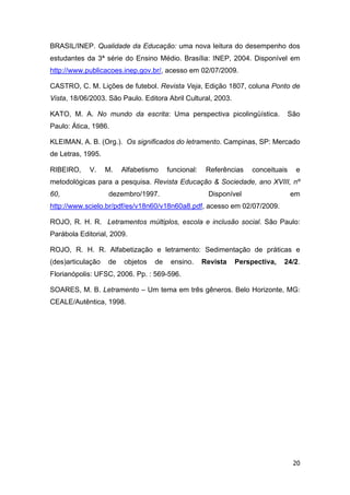 20
BRASIL/INEP. Qualidade da Educação: uma nova leitura do desempenho dos
estudantes da 3ª série do Ensino Médio. Brasília: INEP, 2004. Disponível em
http://www.publicacoes.inep.gov.br/, acesso em 02/07/2009.
CASTRO, C. M. Lições de futebol. Revista Veja, Edição 1807, coluna Ponto de
Vista, 18/06/2003. São Paulo. Editora Abril Cultural, 2003.
KATO, M. A. No mundo da escrita: Uma perspectiva picolingüística. São
Paulo: Ática, 1986.
KLEIMAN, A. B. (Org.). Os significados do letramento. Campinas, SP: Mercado
de Letras, 1995.
RIBEIRO, V. M. Alfabetismo funcional: Referências conceituais e
metodológicas para a pesquisa. Revista Educação & Sociedade, ano XVIII, nº
60, dezembro/1997. Disponível em
http://www.scielo.br/pdf/es/v18n60/v18n60a8.pdf, acesso em 02/07/2009.
ROJO, R. H. R. Letramentos múltiplos, escola e inclusão social. São Paulo:
Parábola Editorial, 2009.
ROJO, R. H. R. Alfabetização e letramento: Sedimentação de práticas e
(des)articulação de objetos de ensino. Revista Perspectiva, 24/2.
Florianópolis: UFSC, 2006. Pp. : 569-596.
SOARES, M. B. Letramento – Um tema em três gêneros. Belo Horizonte, MG:
CEALE/Autêntica, 1998.
 