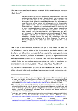 LÍNGUA PORTUGUESA NO ENSINO FUNDAMENTAL DE 9 ANOS E MATERIAIS DIDÁTICOS CAPÍTULO 1
COLEÇÃO EXPLORANDO O ENSINO 3
básico era que os países ricos usam o método fônico para alfabetizar; por que
não imitá-los3
?
Deixemos de lado a discussão das teorias por trás de cada método e
abordemos o problema de outro ângulo. Quem usa um e quem usa
outro? Fiquemos apenas com os países mais bem-sucedidos em
educação. Afinal, se a educação deles deu certo, por alguma razão
será. Tomemos o Pisa, o teste dos países da OCDE, a Organização
para a Cooperação e Desenvolvimento Econômico (praticamente, o
time dos ricos). Esse teste de compreensão de leitura mostrou quem
é quem na educação do primeiro time. Nesse grupo, quase todos
usam o conceito fônico, incluindo a Finlândia, campeã no Pisa. Ou
seja, o fônico (com suas variantes) é a escolha de quem deu certo
em educação. [...] Quem ainda usa o conceito ideovisual? O Brasil.
Também é adotado em pedacinhos da Espanha, do México e da
Argentina. A Nova Zelândia usa, mas não conta muito, pois sua
população total é equivalente à de Belo Horizonte. Por acaso, o
Brasil participou do Pisa e ficou em último lugar. O penúltimo foi o
México.
Ora, o que o economista se esquece é de que o PISA não é um teste de
(an)alfabetismo, mas de leitura, e que é nisso que os resultados educacionais
brasileiros são falhos: ler e compreender/interpretar critica e competentemente
textos mais complexos, inclusive multimodais4
. E que leitura e práticas letradas
se fazem sobre textos e não sobre fonemas. Logo, não bastaria alfabetizar pelo
método fônico (ou por qualquer outro), para alcançar melhores resultados em
exames centrados em leitura, como o PISA, o ENEM5
ou a Prova Brasil6
.
Na verdade, o problema está na distinção entre alfabetizar e letrar. Por isso
iniciei este texto retomando esta já velha polêmica provocada pelo economista:
3
Entre outras coisas, eu diria, porque a fonologia das línguas deles é diferente da do português
do Brasil, mas também porque muitos dos países citados apresentam problemas semelhantes
em relação ao alfabetismo funcional e aos letramentos (ver, a respeito, RIBEIRO (1997),
disponível em http://www.scielo.br/pdf/es/v18n60/v18n60a8.pdf, acesso em 0/07/2009).
4
Por enquanto, estou me referindo a “textos multimodais” simplesmente como aqueles que
envolvem, conjuntamente, mais de um tipo de linguagem além da verbal, como é o caso dos
textos científicos que apresentam gráficos e infográficos, dos anúncios publicitários impressos
(escrita e imagem) ou das canções (linguagem verbal e música). Mais adiante, retomarei o
conceito de maneira mais específica.
5
Criado em 1998, o Exame Nacional do Ensino Médio tem o objetivo de avaliar o desempenho
do estudante ao fim da escolaridade básica. Para maiores detalhes, acesse
http://portal.mec.gov.br/index.php?option=com_content&view=article&id=13318&Itemid=310.
6
Para maiores detalhes, acesse
http://portal.mec.gov.br/index.php?option=com_content&view=article&id=210&Itemid=324.
 
