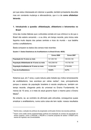 4
por que estou interessada em retomar a questão, também já bastante discutida
mas em constante mudança e efervescência, que é a de como alfabetizar
letrando.
1. Introduzindo a questão: alfabetização, alfabetismo e letramentos no
Brasil
Uma das muitas falácias que o articulista comete em sua crônica é a de que o
Brasil não estaria vencendo – e eu diria, em tempo recorde, pois iniciou esta
façanha muito depois dos países centrais e ricos do mundo – sua batalha
contra o analfabetismo.
Basta comparar os dados dos censos mais recentes:
Quadro 1: Dados Estatísticos do Analfabetismo no Brasil (Fonte: IBGE)
Censo 2000 Censo 2007
População de 15 anos ou mais 121.345.163 129.533.148
População Alfabetizada de 15 anos ou mais 106.2380159 119.738.159
População Analfabeta de 15 anos ou mais 14.694.889 9.794.889
Taxa de Analfabetismo 10.83% 5.47%
Notamos que, em 7 anos, o país reduziu pela metade seu índice remanescente
de analfabetismo. Isso acontece por várias razões7
, mas, principalmente
porque o acesso da população brasileira à escola ampliou-se, também em
tempo recorde, chegando perto do universal no Ensino Fundamental, há
menos de 10 anos, e é meta do atual governo fazer o mesmo para o Ensino
Médio8
.
No entanto, se, ao contrário do afirmado pelo articulista, conseguimos quase
erradicar o analfabetismo, numa outra coisa ele tem razão: nossos resultados
7
Dentre elas, a adoção de políticas de progressão continuada (Ciclos) nas escolas públicas.
8
Assim como estão sendo implementadas políticas de ampliação do acesso da população ao
ensino superior, como o PROUNI, o REUNI e a recente proposta de adotar o ENEM como
exame de ingresso nas Universidades.
 