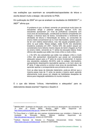 LÍNGUA PORTUGUESA NO ENSINO FUNDAMENTAL DE 9 ANOS E MATERIAIS DIDÁTICOS CAPÍTULO 1
COLEÇÃO EXPLORANDO O ENSINO 5
nas avaliações que examinam as competências/capacidades de leitura e
escrita deixam muito a desejar, não somente no PISA.
Em publicação de 20049
em que se analisam os resultados do SAEB/200110
, o
INEP11
afirma que:
O problema é que, no Brasil, somente um percentual muito baixo de
estudantes atinge o patamar adequado. Apenas 5,3% dos
estudantes apresentam um nível de proficiência condizente com
onze anos de escolarização, constituindo-se leitores competentes em
relação a diversos tipos de textos. Considerando o rendimento em
atividades de leitura e interpretação de textos, os concluintes do
ensino médio concentraram-se no nível intermediário, sendo capazes
de ler com relativa desenvoltura, mas não aquela projetada para a
série na qual estão. Nesse estágio, estão 52,5% dos estudantes
brasileiros avaliados em 2001. Outros 42% não podem sequer ser
considerados bons leitores mesmo depois de terem chegado ao final
do ensino médio, vencendo as 11 séries da educação básica. Estes
últimos são aqueles que estão nos níveis crítico e muito crítico.
(...) Os 42% dos estudantes que estão nos estágios crítico e muito
crítico não apresentam desempenho que possa ser considerado
adequado sequer para a 4ª série do ensino fundamental. A maioria
dos estudantes avaliados (52,54%) está no estágio intermediário,
apresentando desempenho equivalente apenas a um bom aluno de
8ª série. É algo próximo a concluir onze anos de escolaridade, mas
aprender apenas o correspondente aos primeiros oito anos.
Com as altas taxas de distorção idade/série, pode-se afirmar que a
maioria passa mais de 11 anos na escola e mesmo assim aprende
efetivamente muito pouco em relação às habilidades desejadas de
leitura para integração satisfatória no mundo moderno.
E o que são leitores “críticos, intermediários e adequados” para os
elaboradores desses exames? Vejamos o Quadro 2:
9
BRASIL/INEP. Qualidade da Educação: uma nova leitura do desempenho dos estudantes da
3ª série do Ensino Médio. Brasília: INEP, 2004. Disponível em
http://www.publicacoes.inep.gov.br/, acesso em 02/07/2009.
10
A Prova Brasil e o SAEB são dois exames complementares que compõem o Sistema de
Avaliação da Educação Básica. Maiores detalhes disponíveis em
http://provabrasil.inep.gov.br/, acesso em 03/07/2009.
11
Instituto Nacional de Estudos e Pesquisas Educacionais Anísio Teixeira.
(http://www.inep.gov.br/institucional/, acesso em 02/07/2009).
 
