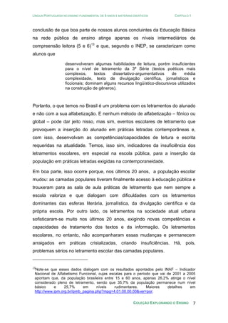 LÍNGUA PORTUGUESA NO ENSINO FUNDAMENTAL DE 9 ANOS E MATERIAIS DIDÁTICOS CAPÍTULO 1
COLEÇÃO EXPLORANDO O ENSINO 7
conclusão de que boa parte de nossos alunos concluintes da Educação Básica
na rede pública de ensino atinge apenas os níveis intermediários de
compreensão leitora (5 e 6)13
e que, segundo o INEP, se caracterizam como
alunos que
desenvolveram algumas habilidades de leitura, porém insuficientes
para o nível de letramento da 3ª Série (textos poéticos mais
complexos, textos dissertativo-argumentativos de média
complexidade, texto de divulgação científica, jornalísticos e
ficcionais; dominam alguns recursos lingüístico-discursivos utilizados
na construção de gêneros).
Portanto, o que temos no Brasil é um problema com os letramentos do alunado
e não com a sua alfabetização. E nenhum método de alfabetização – fônico ou
global – pode dar jeito nisso, mas sim, eventos escolares de letramento que
provoquem a inserção do alunado em práticas letradas contemporâneas e,
com isso, desenvolvam as competências/capacidades de leitura e escrita
requeridas na atualidade. Temos, isso sim, indicadores da insuficiência dos
letramentos escolares, em especial na escola pública, para a inserção da
população em práticas letradas exigidas na contemporaneidade.
Em boa parte, isso ocorre porque, nos últimos 20 anos, a população escolar
mudou: as camadas populares tiveram finalmente acesso à educação pública e
trouxeram para as sala de aula práticas de letramento que nem sempre a
escola valoriza e que dialogam com dificuldades com os letramentos
dominantes das esferas literária, jornalística, da divulgação científica e da
própria escola. Por outro lado, os letramentos na sociedade atual urbana
sofisticaram-se muito nos últimos 20 anos, exigindo novas competências e
capacidades de tratamento dos textos e da informação. Os letramentos
escolares, no entanto, não acompanharam essas mudanças e permanecem
arraigados em práticas cristalizadas, criando insuficiências. Há, pois,
problemas sérios no letramento escolar das camadas populares.
13
Note-se que esses dados dialogam com os resultados apontados pelo INAF – Indicador
Nacional de Alfabetismo Funcional, cujas escalas para o período que vai de 2001 a 2005
apontam que, da população brasileira entre 15 e 60 anos, apenas 26,2% atinge o nível
considerado pleno de letramento, sendo que 35,7% da população permanece num nível
básico e 25,7% em níveis rudimentares. Maiores detalhes em
http://www.ipm.org.br/ipmb_pagina.php?mpg=4.01.00.00.00&ver=por.
 
