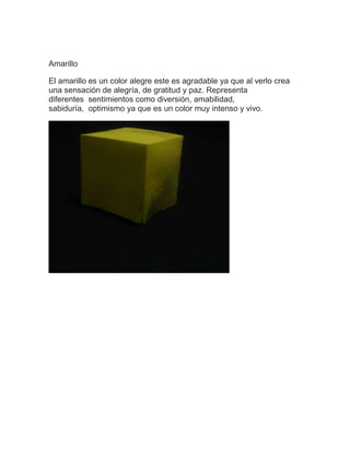 Amarillo
El amarillo es un color alegre este es agradable ya que al verlo crea
una sensación de alegría, de gratitud y paz. Representa
diferentes sentimientos como diversión, amabilidad,
sabiduría, optimismo ya que es un color muy intenso y vivo.
 