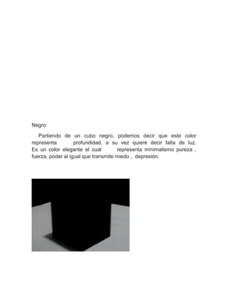 Negro
Partiendo de un cubo negro, podemos decir que este color
representa profundidad, a su vez quiere decir falta de luz.
Es un color elegante el cual representa mínimalismo pureza ,
fuerza, poder al igual que transmite miedo , depresión.
 