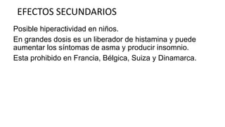 EFECTOS SECUNDARIOS
Posible hiperactividad en niños.
En grandes dosis es un liberador de histamina y puede
aumentar los síntomas de asma y producir insomnio.
Esta prohibido en Francia, Bélgica, Suiza y Dinamarca.