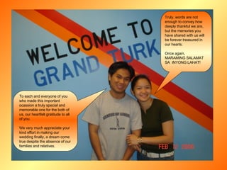 Truly, words are not enough to convey how deeply thankful we are, but the memories you have shared with us will be forever treasured in our hearts. Once again,  MARAMING SALAMAT SA  INYONG LAHAT! To each and everyone of you who made this important ocassion a truly special and memorable one for the both of us, our heartfelt gratitude to all  of you. We very much appreciate your kind effort in making our wedding finally, a dream come true despite the absence of our families and relatives. 