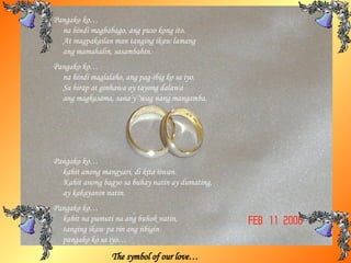 The symbol of our love… Pangako ko… na hindi magbabago, ang puso kong ito.  At magpakailan man tanging ikaw lamang ang mamahalin, sasambahin. Pangako ko… na hindi maglalaho, ang pag-ibig ko sa iyo. Sa hirap at ginhawa ay tayong dalawa  ang magkasama, sana’y ‘wag nang mangamba. Pangako ko… kahit anong mangyari, di kita iiwan.  Kahit anong bagyo sa buhay natin ay dumating, ay kakayanin natin. Pangako ko… kahit na pumuti na ang buhok natin, tanging ikaw pa rin ang iibigin pangako ko sa iyo… 