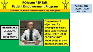 HEALTHCARE
DECISIONS
DAY
AWARENESS
April 01, 2023
1400H - 1500H
Via Zoom
Empowerment
objective - for
laypeople to have a
basic understanding
of the HEALTHCARE
DECISIONS DAY
AWARENESS in their
health management.
 