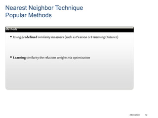 24.04.2022
Nearest Neighbor Technique
Popular Methods
12
Methods
 Using predefined similaritymeasures(such asPearsonor Hamming Distance)
 Learning similaritythe relationsweights via optimization
 
