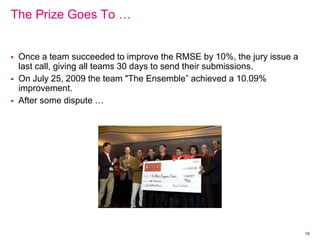 The Prize Goes To …
 Once a team succeeded to improve the RMSE by 10%, the jury issue a
last call, giving all teams 30 days to send their submissions.
 On July 25, 2009 the team "The Ensemble” achieved a 10.09%
improvement.
 After some dispute …
19
 
