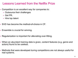 Lessons Learned from the Netflix Prize
 Competition is an excellent way for companies to:
 Outsource their challenges
 Get PR.
 Hire top talent
 SVD has become the method-of-choice in CF.
 Ensemble is crucial for winning.
 Regularization is important for alleviating over-fitting.
 When an abundant training data is given, content features (e.g. genre and
actors) found to be useless.
 Methods that were developed during competitions are not always useful for
real systems.
20
 