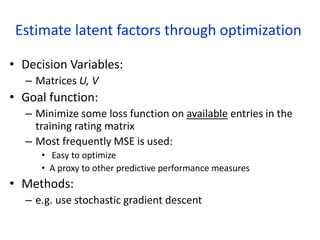 Estimate latent factors through optimization
• Decision Variables:
– Matrices U, V
• Goal function:
– Minimize some loss function on available entries in the
training rating matrix
– Most frequently MSE is used:
• Easy to optimize
• A proxy to other predictive performance measures
• Methods:
– e.g. use stochastic gradient descent
 