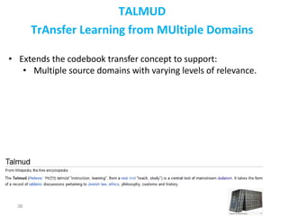 36
TALMUD
TrAnsfer Learning from MUltiple Domains
• Extends the codebook transfer concept to support:
• Multiple source domains with varying levels of relevance.
 