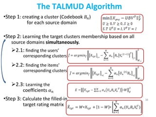 38
The TALMUD Algorithm
•Step 1: creating a cluster (Codebook 𝐵𝑛)
for each source domain
•Step 2: Learning the target clusters membership based on all
source domains simultaneously.
2.1: finding the users’
corresponding clusters
2.2: finding the items’
corresponding clusters
2.3: Learning the
coefficients 𝛼𝑛
•Step 3: Calculate the filled-in
target rating matrix
𝑗 = 𝑎𝑟𝑔𝑚𝑖𝑛𝑗 𝑋𝑡𝑔𝑡 𝑖∗
− 𝛼𝑛 𝐵𝑛 𝑉
𝑛
(𝑡−1) 𝑇
𝑗 ∗
𝑁
𝑛=1 𝑊𝑖∗
2
𝑗 = 𝑎𝑟𝑔𝑚𝑖𝑛𝑗 𝑋𝑡𝑔𝑡 ∗𝑖
− 𝛼𝑛 𝑈𝑛
(𝑡)
𝐵𝑛 ∗𝑗
𝑁
𝑛=1 𝑊∗𝑖
2
𝑋𝑡𝑔𝑡 = 𝑊 ⃘𝑋𝑡𝑔𝑡 + 1 − 𝑊 ⃘ 𝛼𝑛(𝑈𝑛 𝐵𝑛𝑉
𝑛
𝑇
)
𝑁
𝑛=1
 