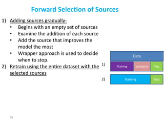 39
Forward Selection of Sources
1) Adding sources gradually-
• Begins with an empty set of sources
• Examine the addition of each source
• Add the source that improves the
model the most
• Wrapper approach is used to decide
when to stop.
2) Retrain using the entire dataset with the
selected sources
Data
Training Test
Validation
Training Test
1)
2)
 
