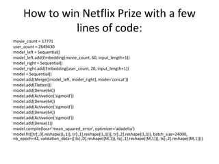 How to win Netflix Prize with a few
lines of code:
movie_count = 17771
user_count = 2649430
model_left = Sequential()
model_left.add(Embedding(movie_count, 60, input_length=1))
model_right = Sequential()
model_right.add(Embedding(user_count, 20, input_length=1))
model = Sequential()
model.add(Merge([model_left, model_right], mode='concat'))
model.add(Flatten())
model.add(Dense(64))
model.add(Activation('sigmoid'))
model.add(Dense(64))
model.add(Activation('sigmoid'))
model.add(Dense(64))
model.add(Activation('sigmoid'))
model.add(Dense(1))
model.compile(loss='mean_squared_error', optimizer='adadelta')
model.fit([tr[:,0].reshape((L,1)), tr[:,1].reshape((L,1))], tr[:,2].reshape((L,1)), batch_size=24000,
nb_epoch=42, validation_data=([ ts[:,0].reshape((M,1)), ts[:,1].reshape((M,1))], ts[:,2].reshape((M,1))))
 
