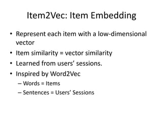 Item2Vec: Item Embedding
• Represent each item with a low-dimensional
vector
• Item similarity = vector similarity
• Learned from users’ sessions.
• Inspired by Word2Vec
– Words = Items
– Sentences = Users’ Sessions
 