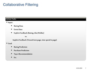 24.04.2022
 Input:
 Rating Data
 Event Data
 Explicit Feedback (Rating, Like/Dislike)
vs.
Implicit Feedback (Viewed item page, time spend in page)
 Goal:
 Rating Prediction
 Purchase Prediction
 Top-n Recommendation
 Etc.
abcd
Various Tasks
7
Collaborative Filtering
 