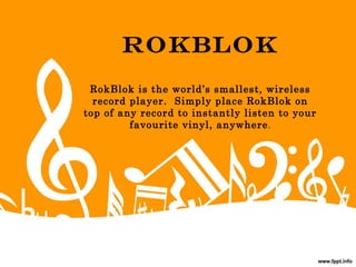 Rokblok
RokBlok is the world’s smallest, wireless
record player.  Simply place RokBlok on
top of any record to instantly listen to your
favourite vinyl, anywhere.
 