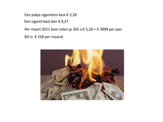 Per maart 2011 kost roken je 365 x € 5,20 = € 1898 per jaar.
Een pakje sigaretten kost € 5,20
Dit is € 158 per maand.
Een sigaret kost dan € 0,27
 