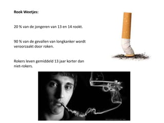 Rook Weetjes:
20 % van de jongeren van 13 en 14 rookt.
90 % van de gevallen van longkanker wordt
veroorzaakt door roken.
Rokers leven gemiddeld 13 jaar korter dan
niet-rokers.
 