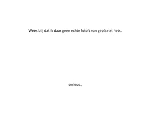 Wees blij dat ik daar geen echte foto’s van geplaatst heb..
serieus..
 