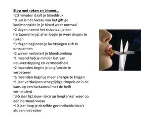 Stop met roken en binnen...
•20 minuten daalt je bloeddruk
•8 uur is het niveau van het giftige
koolmonoxide in je bloed weer normaal
•2 dagen neemt het risico dat je een
hartaanval krijgt af en begin je weer dingen te
ruiken
•3 dagen beginnen je luchtwegen zich te
ontspannen
•2 weken verbetert je bloedsomloop
•1 maand heb je minder last van
neusverstopping en vermoeidheid
•2 maanden begint je longfunctie te
verbeteren
•6 maanden begin je meer energie te krijgen
•1 jaar verdwijnen vroegtijdige rimpels en is de
kans op een hartaanval met de helft
verminderd
•3-5 jaar ligt jouw risico op longkanker weer op
een normaal niveau
•10 jaar loop je dezelfde gezondheidsrisico's
als een niet-roker
 