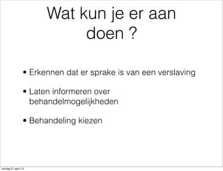 Wat kun je er aan
doen ?
• Erkennen dat er sprake is van een verslaving
• Laten informeren over
behandelmogelijkheden
• Behandeling kiezen
zondag 21 april 13
 