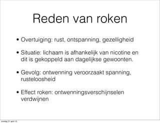 Reden van roken
• Overtuiging: rust, ontspanning, gezelligheid
• Situatie: lichaam is afhankelijk van nicotine en
dit is gekoppeld aan dagelijkse gewoonten.
• Gevolg: ontwenning veroorzaakt spanning,
rusteloosheid
• Effect roken: ontwenningsverschijnselen
verdwijnen
zondag 21 april 13
 