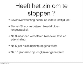 Heeft het zin om te
stoppen ?
• Levensverwachting neemt op iedere leeftijd toe
• Binnen 24 uur verbeteren bloeddruk en
longcapaciteit
• Na 3 maanden verbeteren bloedcirculatie en
ademhaling
• Na 5 jaar risico hartinfarct gehalveerd
• Na 10 jaar risico op longkanker gehalveerd
zondag 21 april 13
 