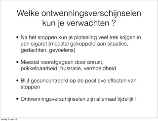 Welke ontwenningsverschijnselen
kun je verwachten ?
• Na het stoppen kun je plotseling veel trek krijgen in
een sigaret (meestal gekoppeld aan situaties,
gedachten, gevoelens)
• Meestal voorafgegaan door onrust,
prikkelbaarheid, frustratie, vermoeidheid
• Blijf geconcentreerd op de positieve effecten van
stoppen
• Ontwenningsverschijnselen zijn allemaal tijdelijk !
zondag 21 april 13
 