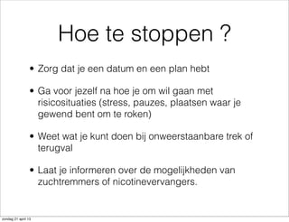 Hoe te stoppen ?
• Zorg dat je een datum en een plan hebt
• Ga voor jezelf na hoe je om wil gaan met
risicosituaties (stress, pauzes, plaatsen waar je
gewend bent om te roken)
• Weet wat je kunt doen bij onweerstaanbare trek of
terugval
• Laat je informeren over de mogelijkheden van
zuchtremmers of nicotinevervangers.
zondag 21 april 13
 