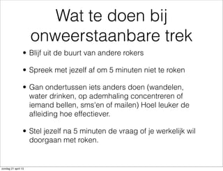 Wat te doen bij
onweerstaanbare trek
• Blijf uit de buurt van andere rokers
• Spreek met jezelf af om 5 minuten niet te roken
• Gan ondertussen iets anders doen (wandelen,
water drinken, op ademhaling concentreren of
iemand bellen, sms'en of mailen) Hoel leuker de
aﬂeiding hoe effectiever.
• Stel jezelf na 5 minuten de vraag of je werkelijk wil
doorgaan met roken.
zondag 21 april 13
 