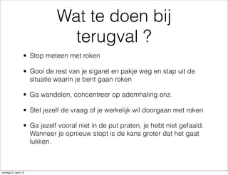 Wat te doen bij
terugval ?
• Stop meteen met roken
• Gooi de rest van je sigaret en pakje weg en stap uit de
situatie waarin je bent gaan roken
• Ga wandelen, concentreer op ademhaling enz.
• Stel jezelf de vraag of je werkelijk wil doorgaan met roken
• Ga jezelf vooral niet in de put praten, je hebt niet gefaald.
Wanneer je opnieuw stopt is de kans groter dat het gaat
lukken.
zondag 21 april 13
 