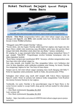 Roket Terkuat Sejagat SpaceX Punya
Nama Baru
Jakarta - Elon Musk mengumumkan bahwa calon roket terkuat sejagat yang tengah
dibangun oleh SpaceX, yaitu BFR, telah memiliki nama baru. Hal tersebut tampak dari
kicauan di akun Twitter pribadinya.
"Mengganti nama BFR menjadi Starship," tulisnya.
"Secara teknis, ada dua bagian: Starship adalah kapal luar angkasa atau bagian atas dan
Super Heavy adalah roket pendorong yang dibutuhkan untuk lepas dari gravitasi Bumi
dengan baik (tidak dibutuhkan untuk planet lain atau Bulan," katanya melanjutkan.
Di samping itu, ia juga menampik kabar bahwa pihaknya sedang memperkuat Falcon 9
agar menjadi "Mini-BFR". Pengembangan tersebut berkaitan kemampuan roket itu
dalam digunakan kembali.
"Kami hanya mempercepat (pembuatan) BFR," kicaunya, sebelum mengumumkan nama
baru bagi calon roket terkuat sejagat itu.
Satu yang menarik, pria berjuluk Iron Man mengatakan bahwa versi berikutnya dari
roket ini akan digunakan untuk melakukan perjalanan antar bintang. Itu berarti, Starship
bisa mengarungi angkasa ke luar Tata Surya di masa depan.
Sampai saat ini, titel roket terkuat sejagat sepanjang masa masih dipegang oleh Delta V.
Roket ini digunakan untuk pendaratan Apollo ke bulan, dan pensiun pada 1970an.
Sedangkan roket terkuat yang masih aktif menjadi milik Falcon Heavy kepunyaan
SpaceX sendiri. Roket ini pertama kali meluncur ketika mengantarkan Tesla Roadster
dan dummy bernama Starman ke luar angkasa.
Technically, two parts: Starship is the spaceship/upper stage & Super Heavy is the
rocket booster needed to escape Earth's deep gravity well (not needed for other planets
or moons)
— Elon Musk (@elonmusk) November 20, 2018
Later versions will
— Elon Musk (@elonmusk) November 20, 2018
Sumber : https://inet.detik.com/science/d-4309524/roket-terkuat-sejagat-spacex-punya-
nama-baru
Potret BFR, calon roket terkuat sejagat milik SpaceX, yang kini berganti nama menjadi Starship.
 