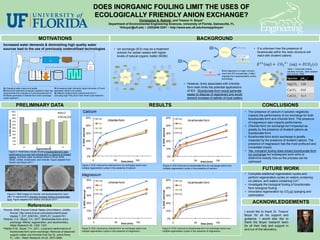 DOES INORGANIC FOULING LIMIT THE USES OF
                                                                                                            ECOLOGICALLY FRIENDLY ANION EXCHANGE?
                                                                                                                                         Christopher A. Rokicki, and Treavor H. Boyer1
                                                                                                                     Department of Environmental Engineering Sciences, University of Florida, Gainesville, FL
                                                                                                                            1thboyer@ufl.edu ~ (352)846-3351 ~ http://www.ees.ufl.edu/homepp/boyer/




                                          MOTIVATIONS                                                                                                                                                                                                                           BACKGROUND
Increased water demands & diminishing high quality water
sources lead to the use of previously underutilized technologies                                                         • Ion exchange (IEX) may be a treatment                                                                                                                                                                     • It is unknown how the presence of
                                                                                                                           solution for certain waters with higher                                                                                                                                                                     bicarbonate within the resin structure will
                                                                                                                           levels of natural organic matter (NOM):                                                                                                                                                                     react with divalent cations:


                                                                                                                                                NOM
                                                                                                                           HCO3-                                                                    Cl-                Cl-                     Cl-
                                                                                                                                                                         Cl-
                                                                                                                                                        Cl-                                                                                                                                                                                                                              Table 1: Carbonate mineral
                                                                                                                                          Cl-                                                             NOM                                                                                         Brine disposal is a major concern,
                                                                                                                          Cl-                                                                 Cl-                                  HCO3-                                                                                                                           H+                    solubility products. Table adapted
                                                                                                                                                                                                                                                                                                                                                    -
                                                                                                                                                                               NOM
                                                                                                                                                                                                                                                     Cl-
                                                                                                                                                                                                                                                                                                      much like RO concentrate, it often     HCO3
                                                                                                                                                                                                                                                                                                                                                                              X2+        from Knovel 20081
                                                                                                                                                              Cl-                                                                        NOM
                                                                                                                                    Cl-                                                Cl-                                                                                                            impedes the implementation of this
                                                                                                                                                                                                                                                                                                                                                                                         Species        pKsp1
                                                                                                                        NOM                     IEX Resin                                          NOM       IEX Resin
                                                                                                                                                                                Cl-
                                                                                                                                                                                                                                                     Cl-
                                                                                                                                                                                                                                                                                                      technology.                          IEX Resin    HCO3   -                    H+
                                                                                                                                                              Cl-                                                                        Cl-
                                                                                                                          HCO3-                                                              Cl-
                                                                                                                                          Cl-
                                                                                                                                                      Cl-
                                                                                                                                                                          HCO3-                           HCO3   -
                                                                                                                                                                                                                        NOM
                                                                                                                                                                                                                                                      HCO3   -        • However, brine associated with chloride-                                                        X2+
                                                                                                                                                                                                                                                                                                                                                                                         MgCO3          3.68
                                                                                                                                                                                                                                                                                                                                                          HCO3-
A) Changing water supply and quality                 D) Increasing water demands impact demands in B and                                                             -
                                                                                                                                                                                      HCO3-
                                                                                                                                                                                                                 Cl-
                                                                                                                                                                                                                                           Cl-                          form resin limits the potential applications
                                                                                                                                                                                                                                                                                                                                                                                         CaCO3          8.01
                                                                                                                              Cl-               NOM           HCO3
B) Advanced treatment processes needed to meet new   generates waste to be treated                                                                                                                                                                                      of IEX. Bicarbonate-form would generate
requirements from changes in A and demands from D    E) Effluent contains trace contaminants from C
                                                                                                                                                                                                                                                                        easier to dispose of regenerant and would
C) Waste generated in chloride-form anion exchange   (including high TDS) and D that remain post treatment                                                                                                                                                                                                                                                                               CdCO3          11.3
needs treatment                                                                                                                                                                                                                                                         prevent increase of salinity of local waters.

                           PRELIMINARY DATA                                                                                                                                           RESULTS                                                                                                                                              CONCLUSIONS
                100%
                                                          M-Cl                     Calcium                                                                                                                                                                                                                                  • The presence of calcium in solution negatively
                     90%                                                                                                                                                                                                                                                                                                      impacts the performance of ion exchange for both
                     80%                                  M-HCO3                                      50%                                                                                                                                50%
                                                                                                                r0
                                                                                                                     chloride-form                                                                                                                               r0
                                                                                                                                                                                                                                                                         bicarbonate-form                                     bicarbonate-form and chloride-form. The presence
     % DOC removal




                     70%
                                                                                                                r1                                                                                                                                               r1                                                           of magnesium also impacts performance.
                     60%
                                                                                                      40%                                                                                                                                40%                                                                                • Chloride-form ion exchange isn’t impacted as
                     50%                                                                                        r2                                                                                                                                               r2
                                                                                   % DOC removal




                                                                                                                                                                                                                         % DOC removal
                     40%
                                                                                                                                                                                                                                                                                                                              greatly by the presence of divalent cations as
                     30%
                                                                                                      30%       r3                                                                                                                       30%                     r3                                                           bicarbonate-form.
                     20%                                                                                                                                                                                                                                                                                                    • Bicarbonate-form anion exchange is greatly
                     10%                                                                              20%                                                                                                                                20%                                                                                  impacted by the presence of divalent cations. The
                     0%                                                                                                                                                                                                                                                                                                       presence of magnesium has the most profound and
                             r0      r1       r2
                                  regeneration#
                                                            r3
                                                                                                      10%                                                                                                                                10%
                                                                                                                                                                                                                                                                                                                              immediate impact.
     Figure 1: Preliminary results showing bicarbonate-form resin                                                                                                                                                                                                                                                           • Yes, inorganic fouling does impact bicarbonate-form
     performance is on par with chloride-form in absence of divalent                                                                                                                                                                                                                                                          ion exchange but subsequent work aims to
     cations. Synthetic water contained Santa Fe River NOM,                                           0%                                                                                                                                  0%
                                                                                                                                                                                                                                                                                                                              determine exactly how so the process can be
     nitrate, sulfate, bicarbonate, and chloride. Figure adapted from                                       0            50
     Rokicki and Boyer 20112.                                                                                                             time (min) 100                                                                                             0                        50   time (min)   100                           optimized
                                                                                 Figure 3: DOC removal by chloride-form ion exchange resins over                                                                         Figure 4: DOC removal by bicarbonate-form ion exchange resins over
                                                                                 multiple regeneration cycles in the presence of calcium.                                                                                multiple regeneration cycles in the presence of calcium.                                                          FUTURE WORK
                                                                                 Magnesium                                                                                                                                                                                                                                  • Complete additional regeneration cycles and
                                                                                                                                                                                                                                                                                                                              perform regeneration cycles on waters containing
                                                                                                      50%       r0                                                                                                                       50%                     r0                                                           no cations, and waters containing Co2+.
                                                                                                                     chloride-form                                                                                                                                       bicarbonate-form
                                                                                                                r1                                                                                                                                               r1                                                         • Investigate the biological fouling of bicarbonate-
                                                                                                      40%                                                                                                                                40%                                                                                  form biological fouling
                                                                                                                r2                                                                                                                                               r2
                                                                                                                                                                                                                                                                                                                            • Innovative regeneration by CO2(g) sparging and
                                                                                      % DOC removal




                                                                                                                                                                                                                         % DOC removal




   Figure 2: SEM images of chloride- and bicarbonate-form resin                                                 r3                                                                                                                                               r3                                                           optimization
                                                                                                      30%                                                                                                                                30%
   after 14 regenerations showing inorganic fouling of bicarbonate-
   form. Figure adapted from Walker and Boyer 20113.
                                                                                                      20%                                                                                                                                20%                                                                                        ACKNOWLEDGEMENTS
                                  References
1Knovel, 2008. Knovel Critical Tables (2nd Edition). (2008).                                          10%                                                                                                                                10%                                                                                I would like to thank Dr. Treavor
     Knovel. http://www.knovel.com/web/portal/browse/
     display ?_EXT_KNOVEL_DISPLAY_bookid=761                                                                                                                                                                                                                                                                                Boyer for all his support and
2Rokicki, C.A., Boyer, T.H., 2011. Bicarbonate-form anion                                              0%                                                                                                                                 0%                                                                                guidance. I would also like to
     exchange: Affinity, regeneration, and stoichiometry.                                                   0             50              time (min)                           100                                                                   0                        50   time (min)   100                         thank the Boyer research team
     Water Research 45, 1329 -1337.                                                                                                                                                                                                                                                                                         for all their help and support in
3Walker K.M., Boyer, T.H., 2011. Long-term performance of                        Figure 5: DOC removal by chloride-form ion exchange resins over                                                                        Figure 6: DOC removal by bicarbonate-form ion exchange resins over
                                                                                                                                                                                                                                                                                                                            and out of the laboratory.
     bicarbonate-form anion exchange: Removal of dissolved                       multiple regeneration cycles in the presence of magnesium.                                                                             multiple regeneration cycles in the presence of magnesium.
     organic matter and bromide from the St. Johns River,
     FL, USA.. Water Research 45 (9), 2875-2886.
 