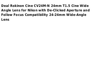 Deal Rokinon Cine CV24M-N 24mm T1.5 Cine Wide
Angle Lens for Nikon with De-Clicked Aperture and
Follow Focus Compatibility 24-24mm Wide-Angle
Lens
 