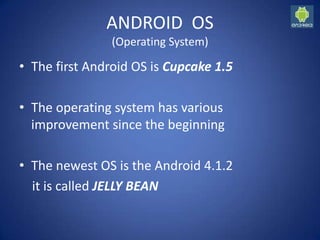 ANDROID OS
(Operating System)
• The first Android OS is Cupcake 1.5
• The operating system has various
improvement since the beginning
• The newest OS is the Android 4.1.2
it is called JELLY BEAN
 