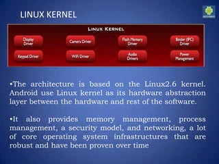 LINUX KERNEL
•The architecture is based on the Linux2.6 kernel.
Android use Linux kernel as its hardware abstraction
layer between the hardware and rest of the software.
•It also provides memory management, process
management, a security model, and networking, a lot
of core operating system infrastructures that are
robust and have been proven over time
 