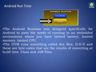 Android Run Time
•The Android Runtime was designed specifically for
Android to meet the needs of running in an embedded
environment where you have limited battery, limited
memory, limited CPU.
•The DVM runs something called dex files, D-E-X and
these are byte codes that are the results of converting at
build time. Class and JAR Files.
 