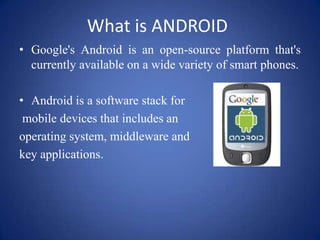 What is ANDROID
• Google's Android is an open-source platform that's
currently available on a wide variety of smart phones.
• Android is a software stack for
mobile devices that includes an
operating system, middleware and
key applications.
 