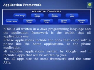 Application Framework
•This is all written in a Java programming language and
the application framework is the toolkit that all
applications use.
•These applications include the ones that come with a
phone like the home applications, or the phone
application.
•It includes applications written by Google, and it
includes apps that will be written by you.
•So, all apps use the same framework and the same
APIs.
 