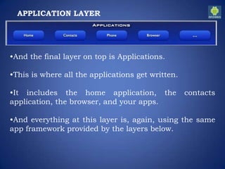 APPLICATION LAYER
•And the final layer on top is Applications.
•This is where all the applications get written.
•It includes the home application, the contacts
application, the browser, and your apps.
•And everything at this layer is, again, using the same
app framework provided by the layers below.
 