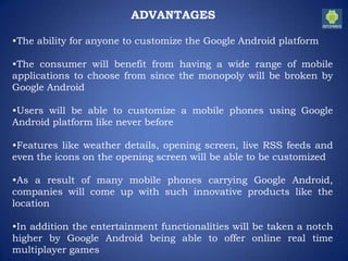 ADVANTAGES
•The ability for anyone to customize the Google Android platform
•The consumer will benefit from having a wide range of mobile
applications to choose from since the monopoly will be broken by
Google Android
•Users will be able to customize a mobile phones using Google
Android platform like never before
•Features like weather details, opening screen, live RSS feeds and
even the icons on the opening screen will be able to be customized
•As a result of many mobile phones carrying Google Android,
companies will come up with such innovative products like the
location
•In addition the entertainment functionalities will be taken a notch
higher by Google Android being able to offer online real time
multiplayer games
 